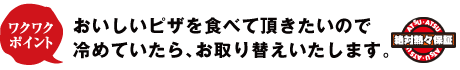 おいしいピザを食べていただきたいので、冷めていたらお取り替えいたします。